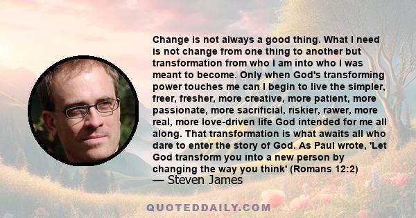 Change is not always a good thing. What I need is not change from one thing to another but transformation from who I am into who I was meant to become. Only when God's transforming power touches me can I begin to live