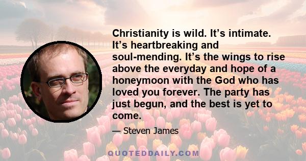 Christianity is wild. It’s intimate. It’s heartbreaking and soul-mending. It’s the wings to rise above the everyday and hope of a honeymoon with the God who has loved you forever. The party has just begun, and the best