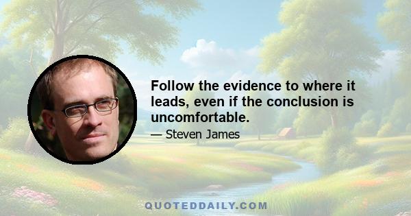 Follow the evidence to where it leads, even if the conclusion is uncomfortable.