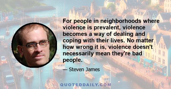 For people in neighborhoods where violence is prevalent, violence becomes a way of dealing and coping with their lives. No matter how wrong it is, violence doesn't necessarily mean they're bad people.