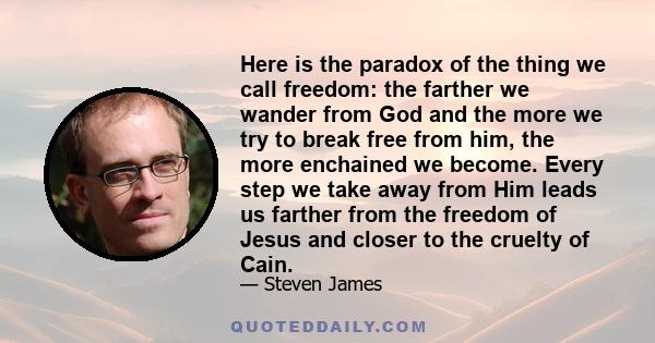 Here is the paradox of the thing we call freedom: the farther we wander from God and the more we try to break free from him, the more enchained we become. Every step we take away from Him leads us farther from the