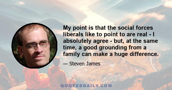 My point is that the social forces liberals like to point to are real - I absolutely agree - but, at the same time, a good grounding from a family can make a huge difference.