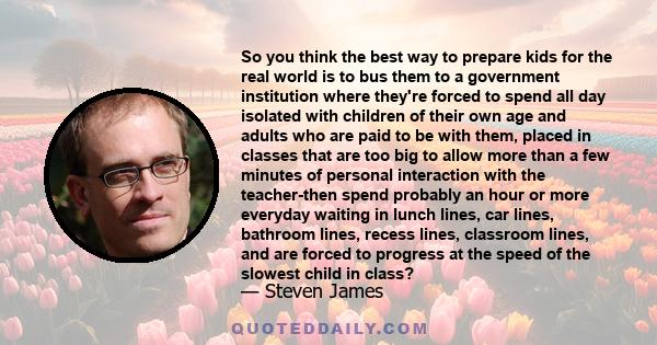 So you think the best way to prepare kids for the real world is to bus them to a government institution where they're forced to spend all day isolated with children of their own age and adults who are paid to be with