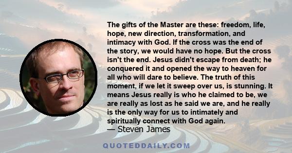 The gifts of the Master are these: freedom, life, hope, new direction, transformation, and intimacy with God. If the cross was the end of the story, we would have no hope. But the cross isn't the end. Jesus didn't