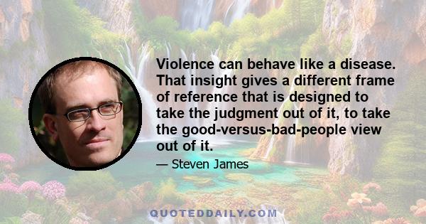 Violence can behave like a disease. That insight gives a different frame of reference that is designed to take the judgment out of it, to take the good-versus-bad-people view out of it.