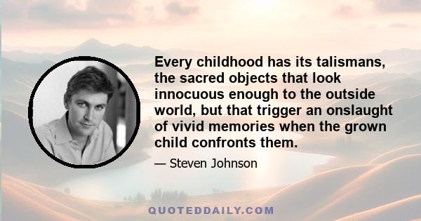 Every childhood has its talismans, the sacred objects that look innocuous enough to the outside world, but that trigger an onslaught of vivid memories when the grown child confronts them.