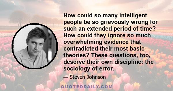 How could so many intelligent people be so grievously wrong for such an extended period of time? How could they ignore so much overwhelming evidence that contradicted their most basic theories? These questions, too,