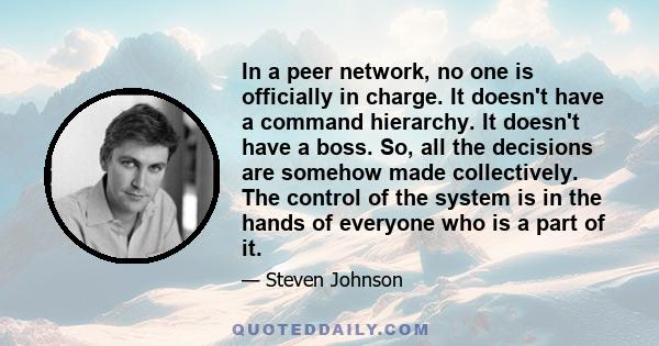 In a peer network, no one is officially in charge. It doesn't have a command hierarchy. It doesn't have a boss. So, all the decisions are somehow made collectively. The control of the system is in the hands of everyone