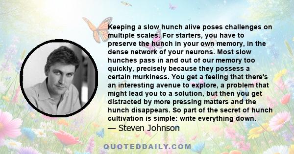 Keeping a slow hunch alive poses challenges on multiple scales. For starters, you have to preserve the hunch in your own memory, in the dense network of your neurons. Most slow hunches pass in and out of our memory too