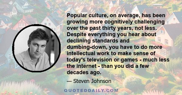 Popular culture, on average, has been growing more cognitively challenging over the past thirty years, not less. Despite everything you hear about declining standards and dumbing-down, you have to do more intellectual