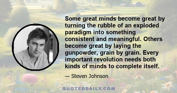 Some great minds become great by turning the rubble of an exploded paradigm into something consistent and meaningful. Others become great by laying the gunpowder, grain by grain. Every important revolution needs both