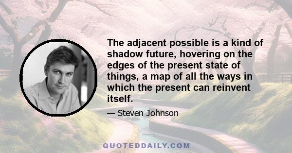 The adjacent possible is a kind of shadow future, hovering on the edges of the present state of things, a map of all the ways in which the present can reinvent itself.