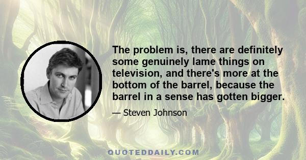 The problem is, there are definitely some genuinely lame things on television, and there's more at the bottom of the barrel, because the barrel in a sense has gotten bigger.