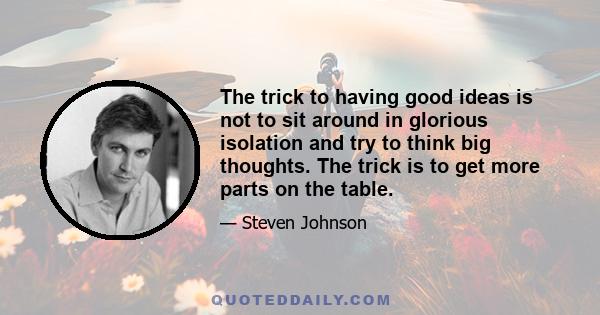 The trick to having good ideas is not to sit around in glorious isolation and try to think big thoughts. The trick is to get more parts on the table.