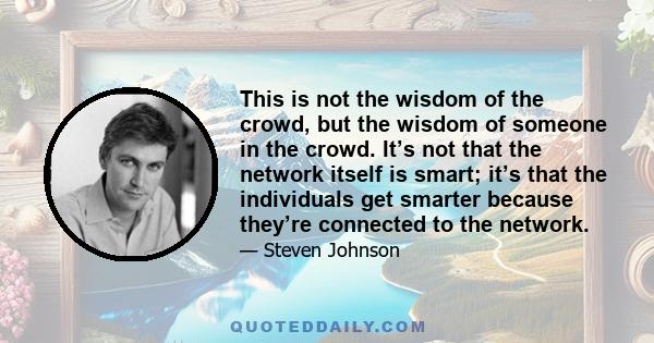 This is not the wisdom of the crowd, but the wisdom of someone in the crowd. It’s not that the network itself is smart; it’s that the individuals get smarter because they’re connected to the network.