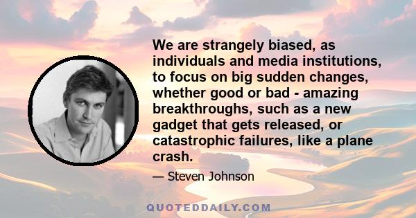 We are strangely biased, as individuals and media institutions, to focus on big sudden changes, whether good or bad - amazing breakthroughs, such as a new gadget that gets released, or catastrophic failures, like a