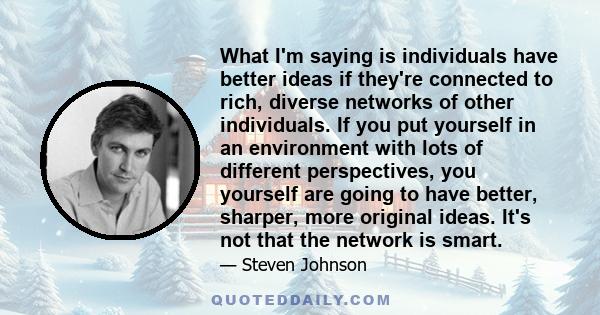 What I'm saying is individuals have better ideas if they're connected to rich, diverse networks of other individuals. If you put yourself in an environment with lots of different perspectives, you yourself are going to