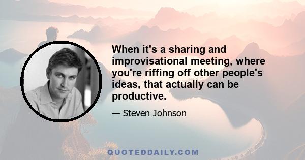 When it's a sharing and improvisational meeting, where you're riffing off other people's ideas, that actually can be productive.