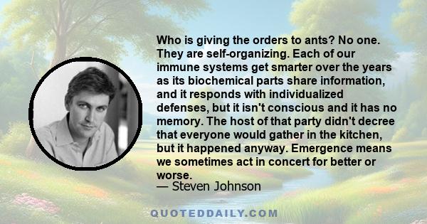 Who is giving the orders to ants? No one. They are self-organizing. Each of our immune systems get smarter over the years as its biochemical parts share information, and it responds with individualized defenses, but it