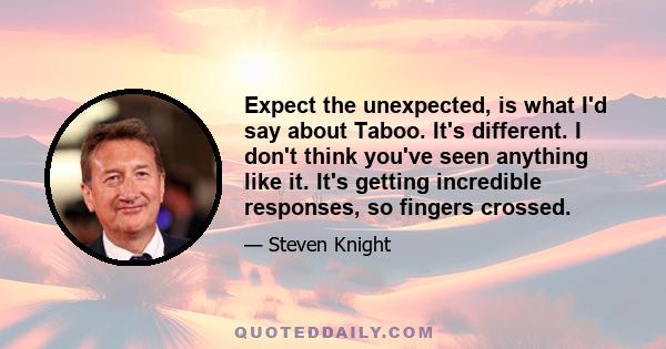 Expect the unexpected, is what I'd say about Taboo. It's different. I don't think you've seen anything like it. It's getting incredible responses, so fingers crossed.