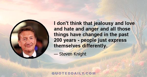 I don't think that jealousy and love and hate and anger and all those things have changed in the past 200 years - people just express themselves differently.