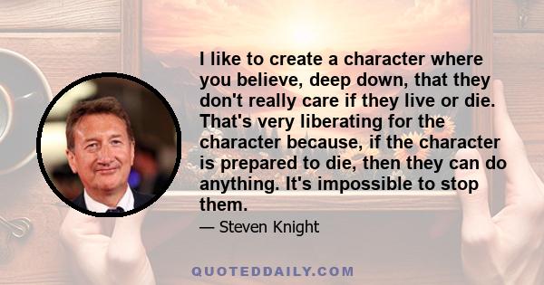 I like to create a character where you believe, deep down, that they don't really care if they live or die. That's very liberating for the character because, if the character is prepared to die, then they can do