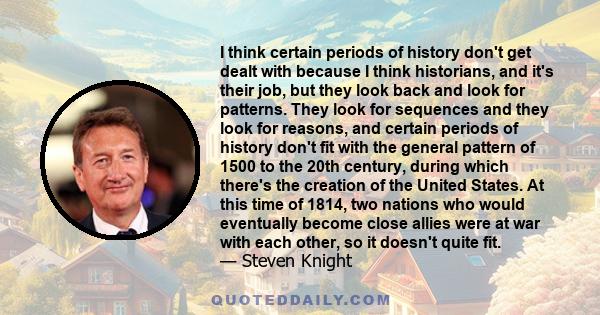 I think certain periods of history don't get dealt with because I think historians, and it's their job, but they look back and look for patterns. They look for sequences and they look for reasons, and certain periods of 