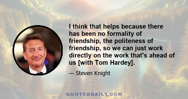 I think that helps because there has been no formality of friendship, the politeness of friendship, so we can just work directly on the work that's ahead of us [with Tom Hardey].