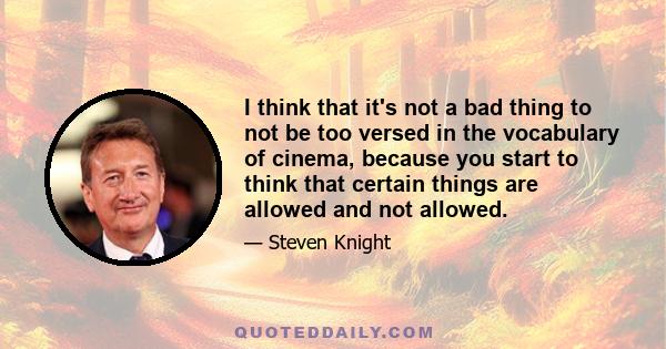 I think that it's not a bad thing to not be too versed in the vocabulary of cinema, because you start to think that certain things are allowed and not allowed.