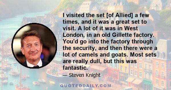 I visited the set [of Allied] a few times, and it was a great set to visit. A lot of it was in West London, in an old Gillette factory. You'd go into the factory through the security, and then there were a lot of camels 