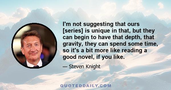 I'm not suggesting that ours [series] is unique in that, but they can begin to have that depth, that gravity, they can spend some time, so it's a bit more like reading a good novel, if you like.