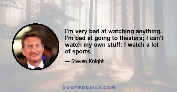 I'm very bad at watching anything. I'm bad at going to theaters; I can't watch my own stuff; I watch a lot of sports.