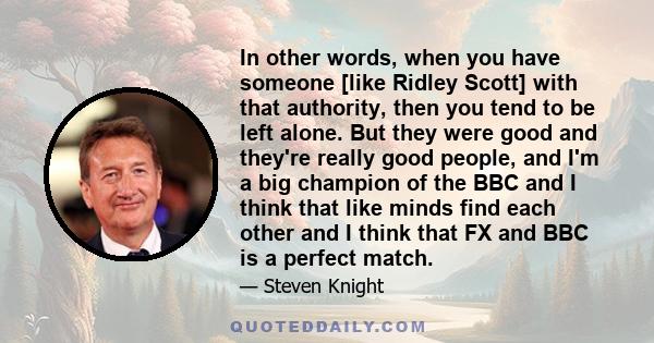 In other words, when you have someone [like Ridley Scott] with that authority, then you tend to be left alone. But they were good and they're really good people, and I'm a big champion of the BBC and I think that like