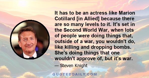 It has to be an actress like Marion Cotillard [in Allied] because there are so many levels to it. It's set in the Second World War, when lots of people were doing things that, outside of a war, you wouldn't do, like