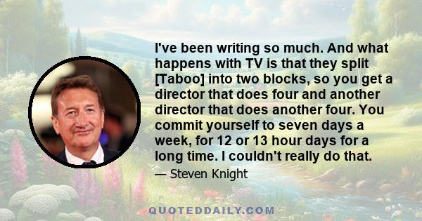 I've been writing so much. And what happens with TV is that they split [Taboo] into two blocks, so you get a director that does four and another director that does another four. You commit yourself to seven days a week, 