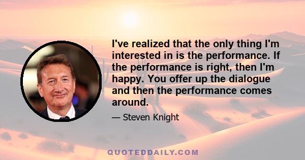 I've realized that the only thing I'm interested in is the performance. If the performance is right, then I'm happy. You offer up the dialogue and then the performance comes around.