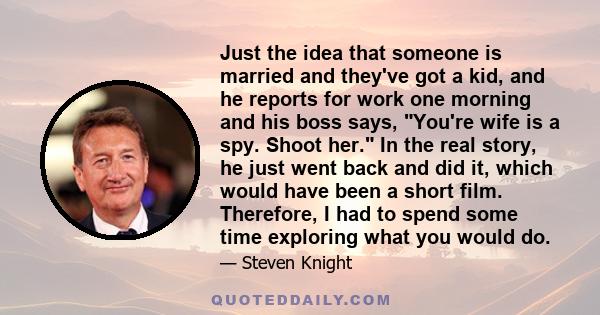 Just the idea that someone is married and they've got a kid, and he reports for work one morning and his boss says, You're wife is a spy. Shoot her. In the real story, he just went back and did it, which would have been 