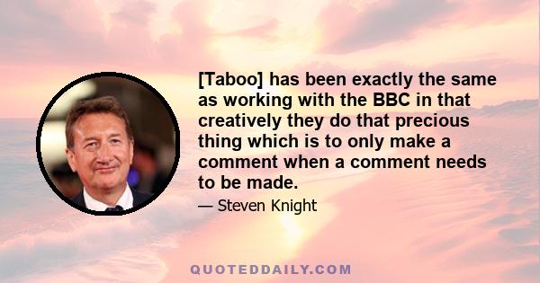 [Taboo] has been exactly the same as working with the BBC in that creatively they do that precious thing which is to only make a comment when a comment needs to be made.