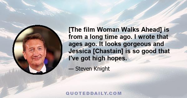 [The film Woman Walks Ahead] is from a long time ago. I wrote that ages ago. It looks gorgeous and Jessica [Chastain] is so good that I've got high hopes.