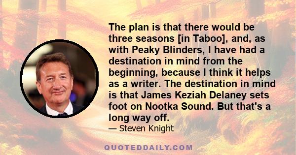 The plan is that there would be three seasons [in Taboo], and, as with Peaky Blinders, I have had a destination in mind from the beginning, because I think it helps as a writer. The destination in mind is that James