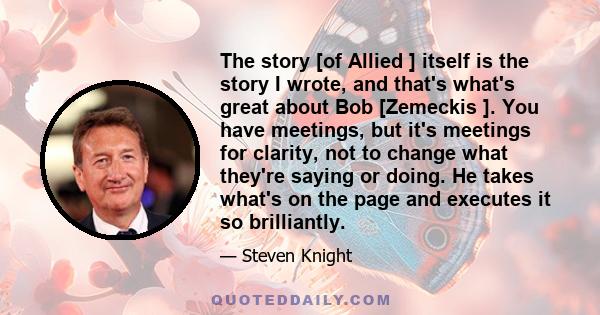 The story [of Allied ] itself is the story I wrote, and that's what's great about Bob [Zemeckis ]. You have meetings, but it's meetings for clarity, not to change what they're saying or doing. He takes what's on the