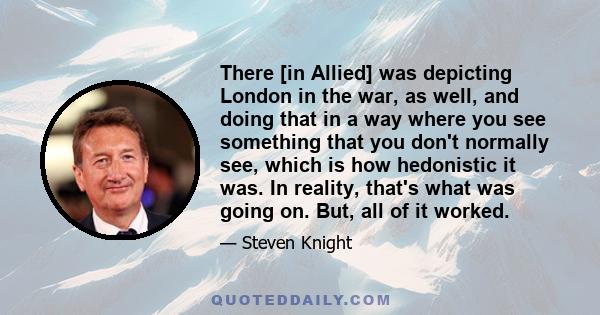 There [in Allied] was depicting London in the war, as well, and doing that in a way where you see something that you don't normally see, which is how hedonistic it was. In reality, that's what was going on. But, all of