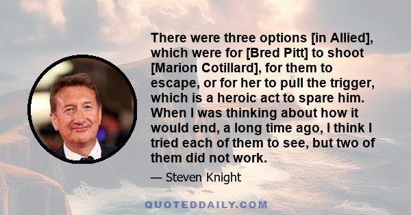 There were three options [in Allied], which were for [Bred Pitt] to shoot [Marion Cotillard], for them to escape, or for her to pull the trigger, which is a heroic act to spare him. When I was thinking about how it