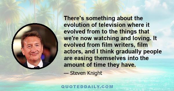 There's something about the evolution of television where it evolved from to the things that we're now watching and loving. It evolved from film writers, film actors, and I think gradually people are easing themselves