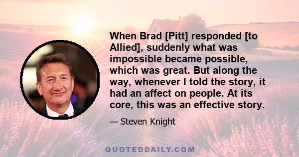 When Brad [Pitt] responded [to Allied], suddenly what was impossible became possible, which was great. But along the way, whenever I told the story, it had an affect on people. At its core, this was an effective story.