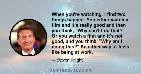 When you're watching, I find two things happen. You either watch a film and it's really good and then you think, Why can't I do that? Or you watch a film and it's not good, and you think, Why am I doing this? So either