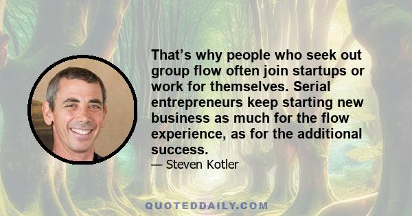 That’s why people who seek out group flow often join startups or work for themselves. Serial entrepreneurs keep starting new business as much for the flow experience, as for the additional success.