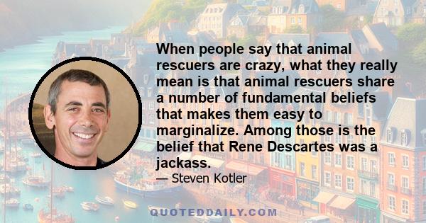 When people say that animal rescuers are crazy, what they really mean is that animal rescuers share a number of fundamental beliefs that makes them easy to marginalize. Among those is the belief that Rene Descartes was