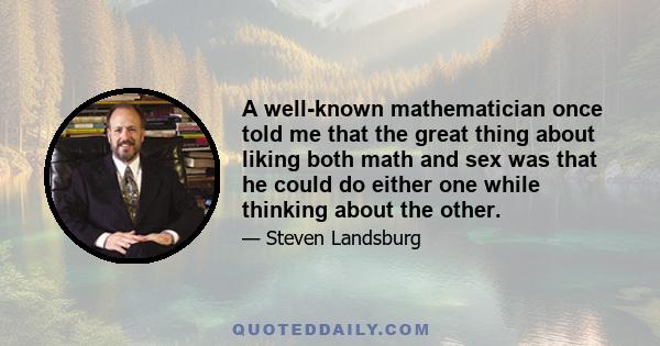 A well-known mathematician once told me that the great thing about liking both math and sex was that he could do either one while thinking about the other.