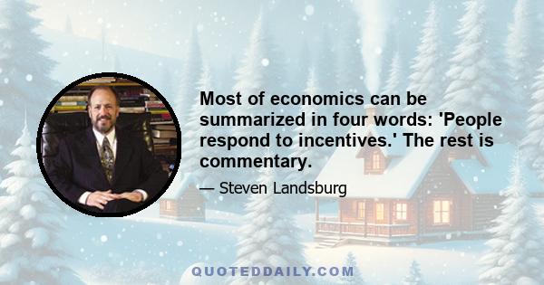 Most of economics can be summarized in four words: 'People respond to incentives.' The rest is commentary.